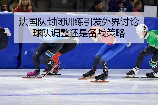 法国队封闭训练引发外界讨论 球队调整还是备战策略 - yunsports